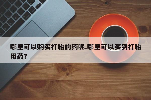 私人打胎药敢吃吗哪里可以购买打胎的药呢.哪里可以买到打胎用药？