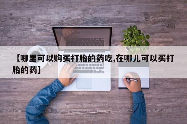 私人打胎药敢吃吗【哪里可以购买打胎的药吃,在哪儿可以买打胎的药】
