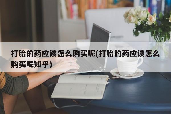 私人打胎药敢吃吗打胎的药应该怎么购买呢(打胎的药应该怎么购买呢知乎)